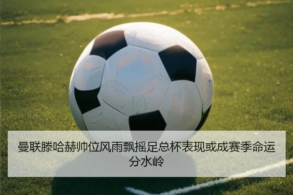 曼联滕哈赫帅位风雨飘摇足总杯表现或成赛季命运分水岭