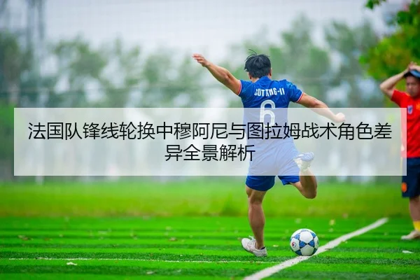 法国队锋线轮换中穆阿尼与图拉姆战术角色差异全景解析
