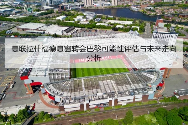 曼联拉什福德夏窗转会巴黎可能性评估与未来走向分析