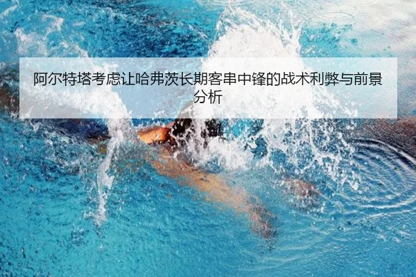 阿尔特塔考虑让哈弗茨长期客串中锋的战术利弊与前景分析