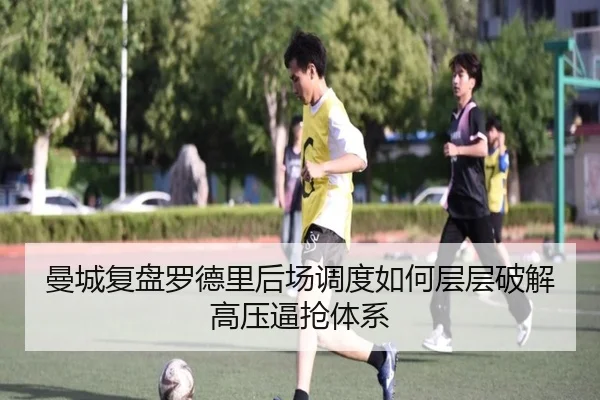 曼城复盘罗德里后场调度如何层层破解高压逼抢体系