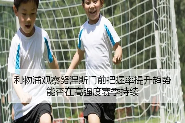 利物浦观察努涅斯门前把握率提升趋势能否在高强度赛季持续