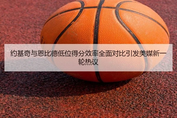 约基奇与恩比德低位得分效率全面对比引发美媒新一轮热议