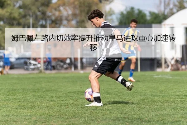 姆巴佩左路内切效率提升推动皇马进攻重心加速转移