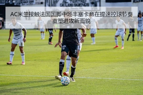 AC米兰接触法国国脚中场丰塞卡意在提速控球节奏重塑进攻新面貌